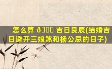 怎么算 🕊 吉日良辰(结婚吉日避开三娘煞和杨公忌的日子)